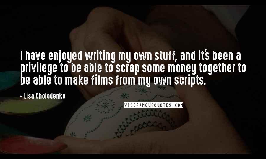 Lisa Cholodenko Quotes: I have enjoyed writing my own stuff, and it's been a privilege to be able to scrap some money together to be able to make films from my own scripts.