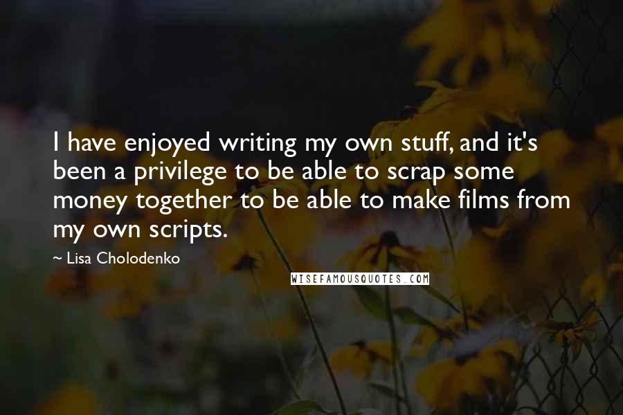 Lisa Cholodenko Quotes: I have enjoyed writing my own stuff, and it's been a privilege to be able to scrap some money together to be able to make films from my own scripts.