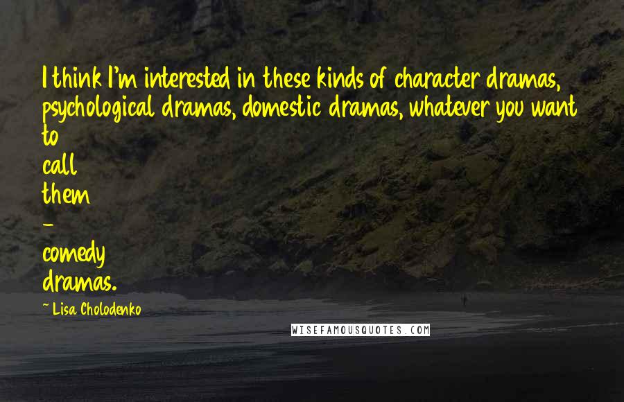 Lisa Cholodenko Quotes: I think I'm interested in these kinds of character dramas, psychological dramas, domestic dramas, whatever you want to call them - comedy dramas.