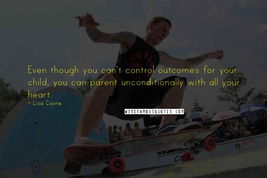 Lisa Coyne Quotes: Even though you can't control outcomes for your child, you can parent unconditionally with all your heart.