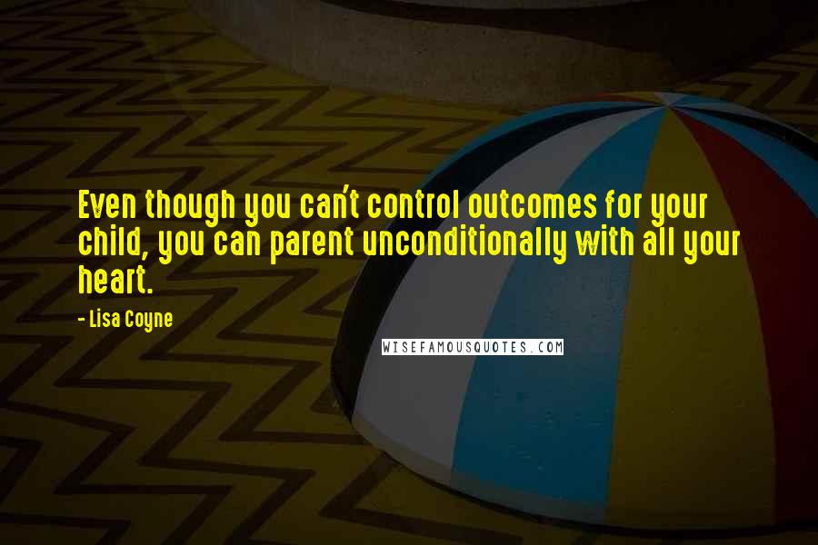 Lisa Coyne Quotes: Even though you can't control outcomes for your child, you can parent unconditionally with all your heart.