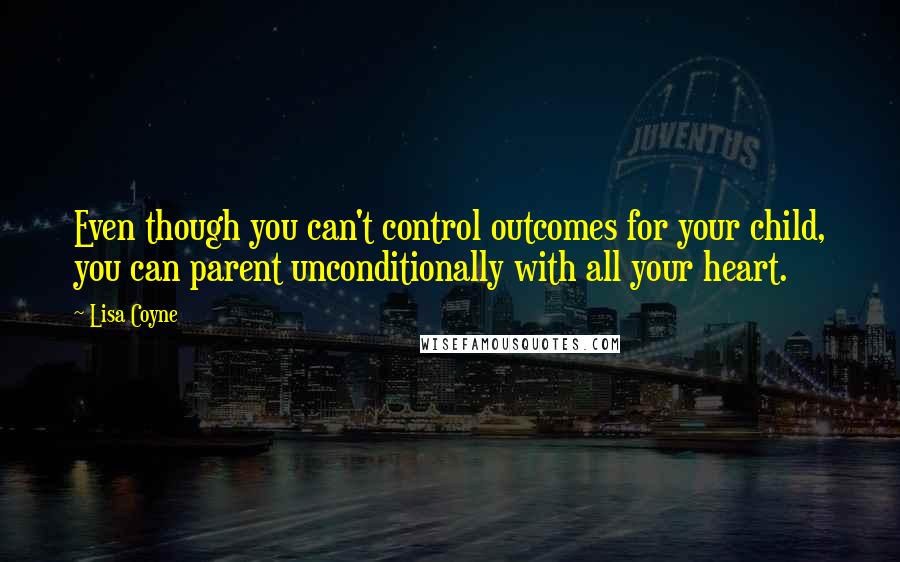 Lisa Coyne Quotes: Even though you can't control outcomes for your child, you can parent unconditionally with all your heart.