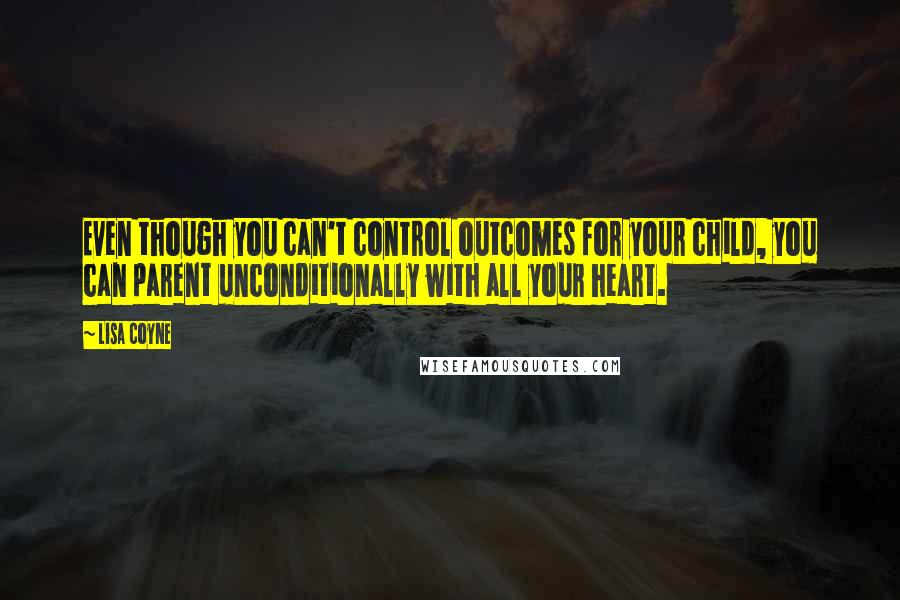 Lisa Coyne Quotes: Even though you can't control outcomes for your child, you can parent unconditionally with all your heart.