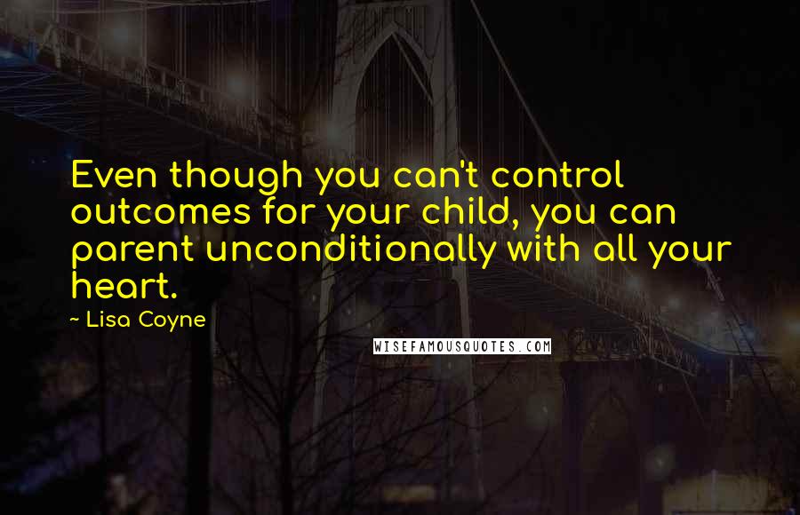 Lisa Coyne Quotes: Even though you can't control outcomes for your child, you can parent unconditionally with all your heart.