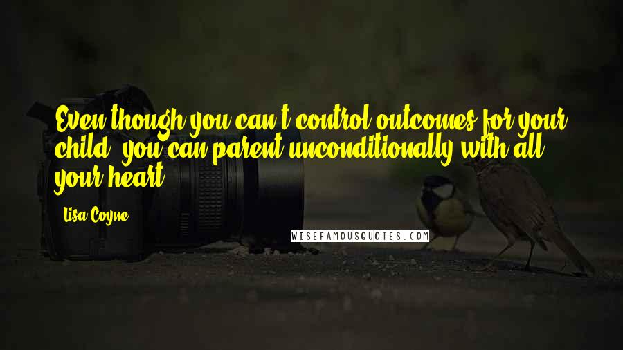 Lisa Coyne Quotes: Even though you can't control outcomes for your child, you can parent unconditionally with all your heart.