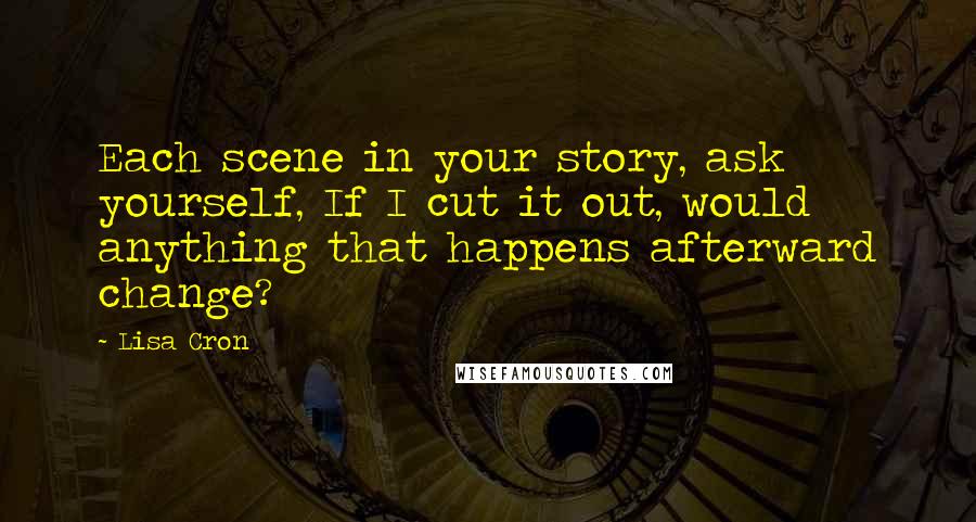 Lisa Cron Quotes: Each scene in your story, ask yourself, If I cut it out, would anything that happens afterward change?