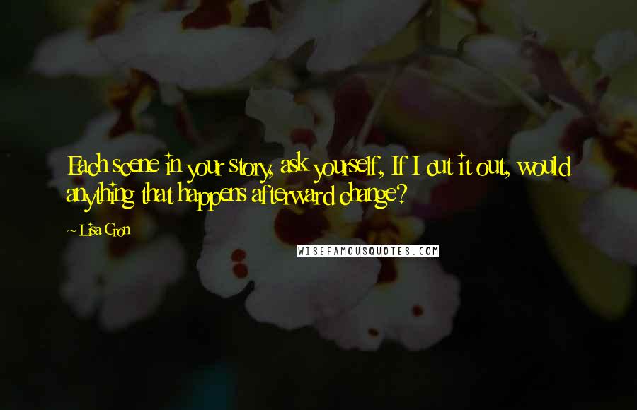 Lisa Cron Quotes: Each scene in your story, ask yourself, If I cut it out, would anything that happens afterward change?