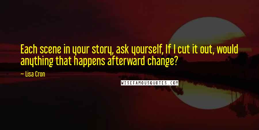 Lisa Cron Quotes: Each scene in your story, ask yourself, If I cut it out, would anything that happens afterward change?