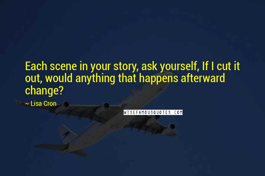 Lisa Cron Quotes: Each scene in your story, ask yourself, If I cut it out, would anything that happens afterward change?