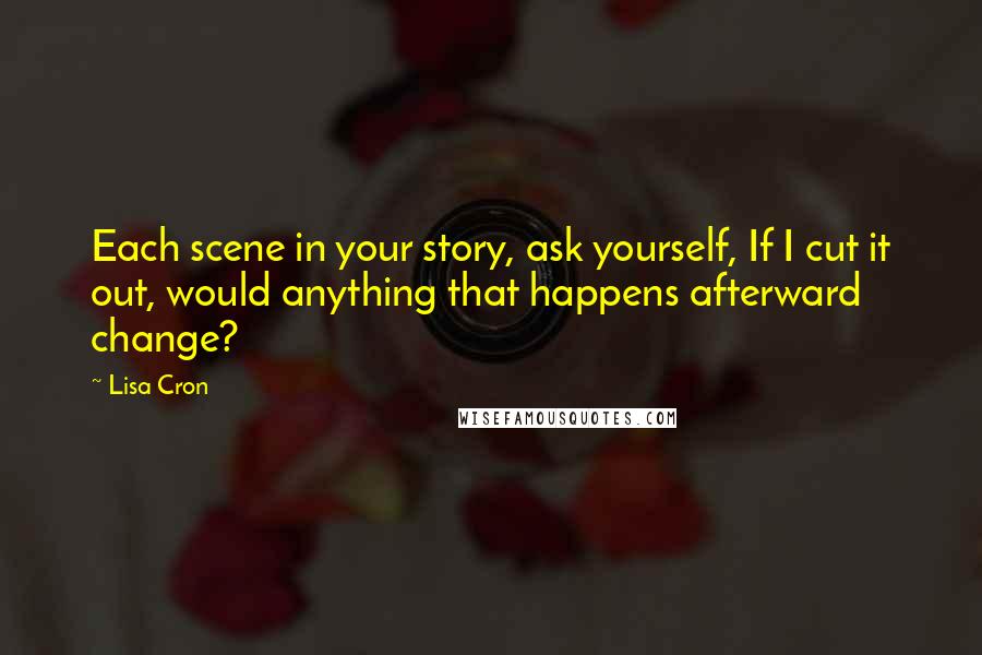 Lisa Cron Quotes: Each scene in your story, ask yourself, If I cut it out, would anything that happens afterward change?