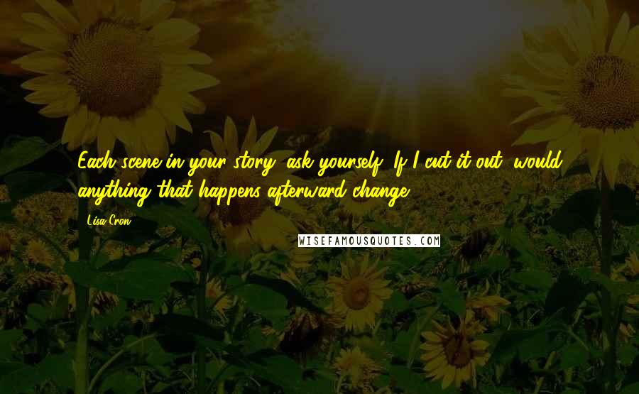 Lisa Cron Quotes: Each scene in your story, ask yourself, If I cut it out, would anything that happens afterward change?