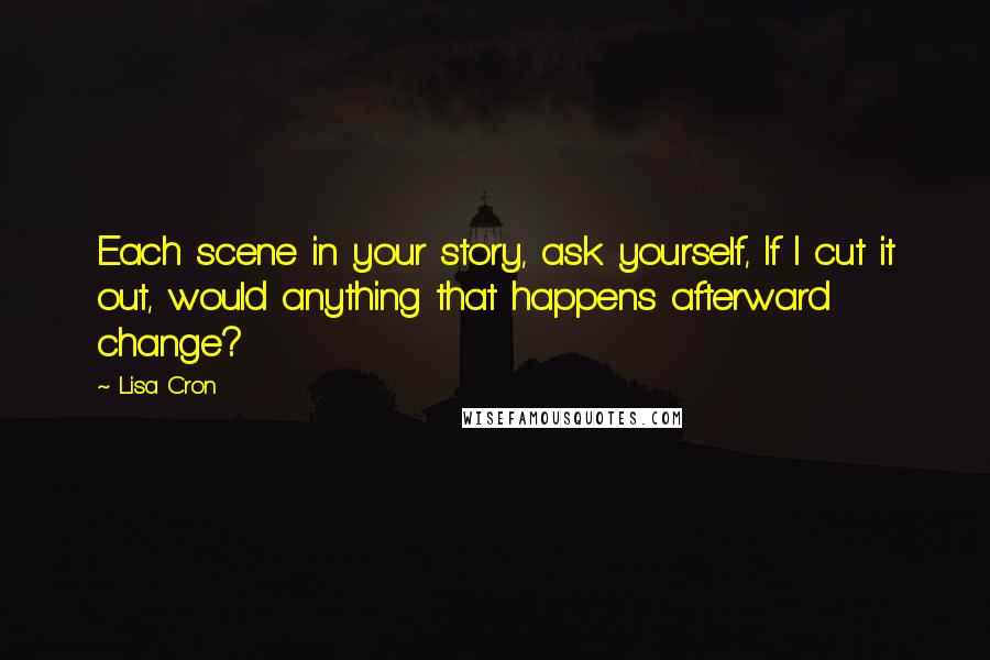 Lisa Cron Quotes: Each scene in your story, ask yourself, If I cut it out, would anything that happens afterward change?