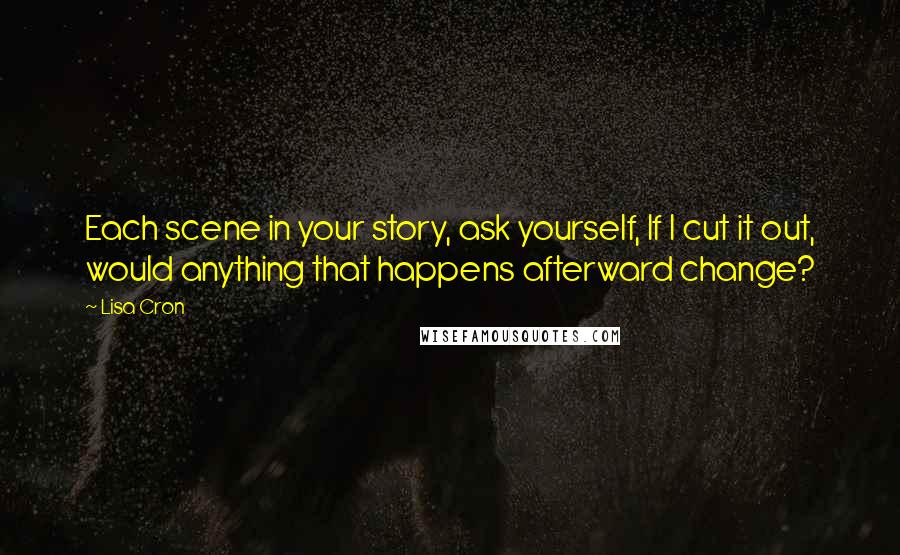 Lisa Cron Quotes: Each scene in your story, ask yourself, If I cut it out, would anything that happens afterward change?