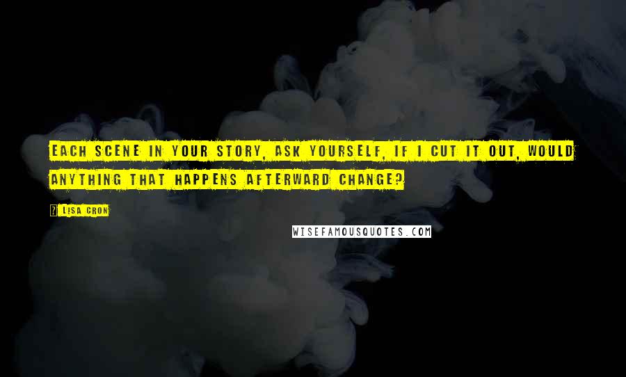 Lisa Cron Quotes: Each scene in your story, ask yourself, If I cut it out, would anything that happens afterward change?