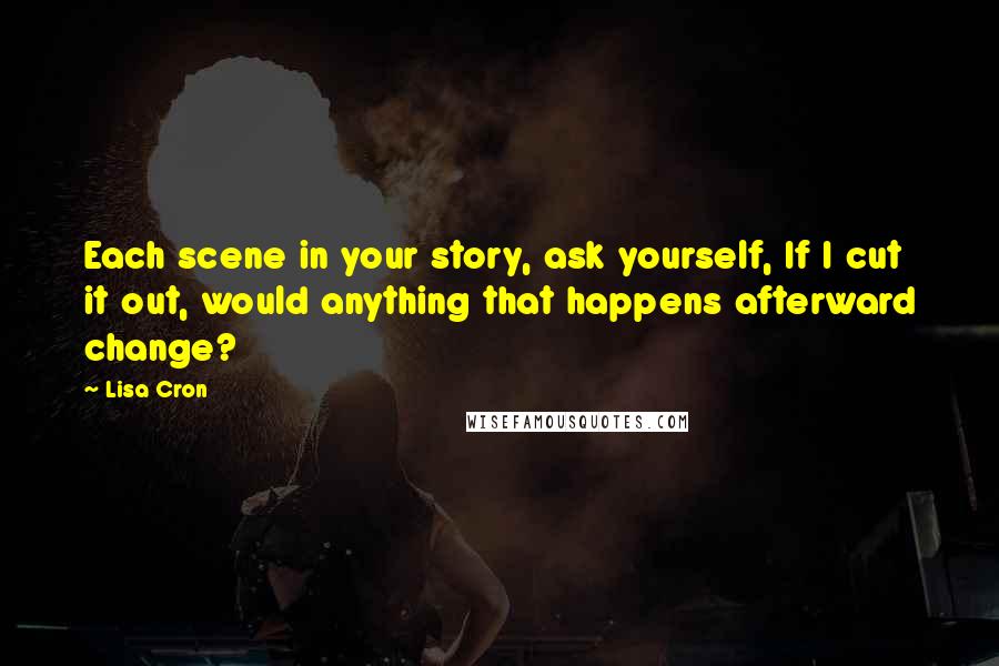 Lisa Cron Quotes: Each scene in your story, ask yourself, If I cut it out, would anything that happens afterward change?