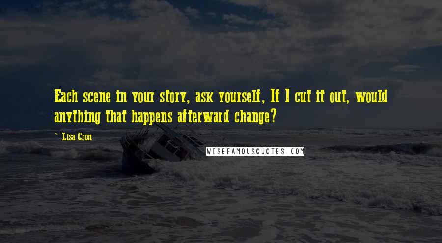 Lisa Cron Quotes: Each scene in your story, ask yourself, If I cut it out, would anything that happens afterward change?