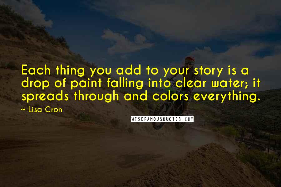 Lisa Cron Quotes: Each thing you add to your story is a drop of paint falling into clear water; it spreads through and colors everything.