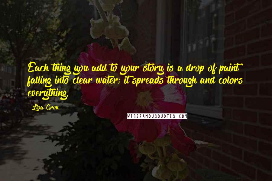 Lisa Cron Quotes: Each thing you add to your story is a drop of paint falling into clear water; it spreads through and colors everything.