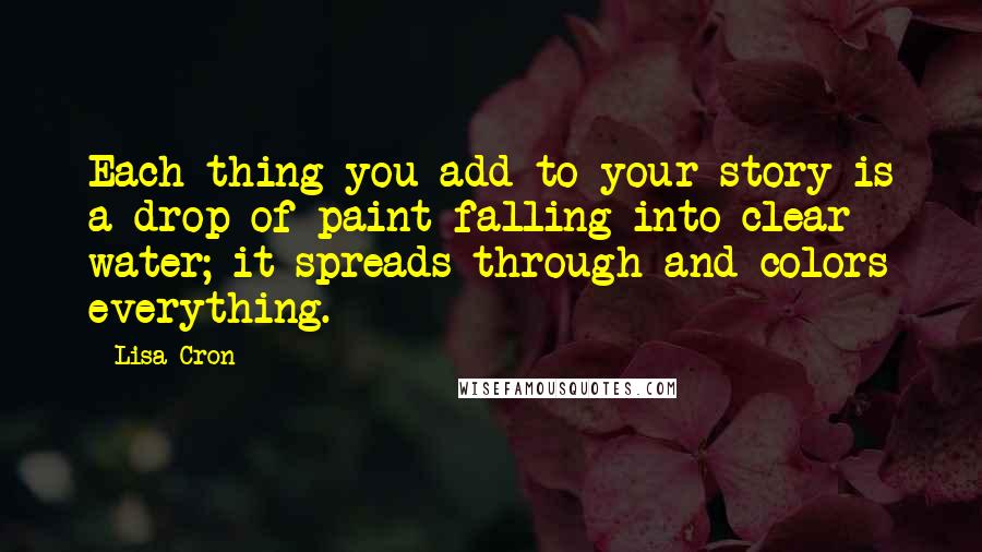 Lisa Cron Quotes: Each thing you add to your story is a drop of paint falling into clear water; it spreads through and colors everything.