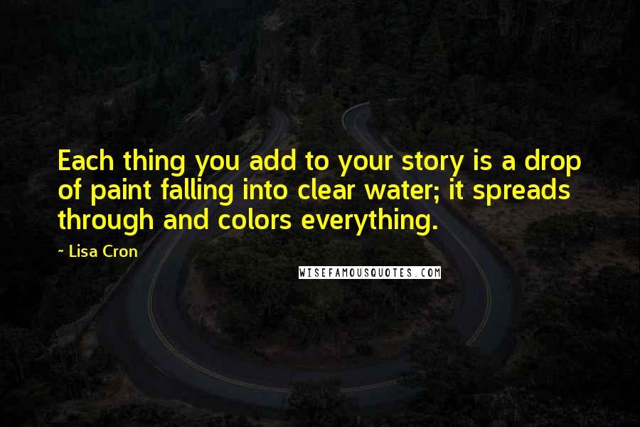 Lisa Cron Quotes: Each thing you add to your story is a drop of paint falling into clear water; it spreads through and colors everything.