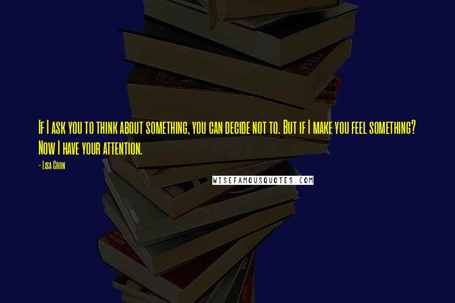 Lisa Cron Quotes: If I ask you to think about something, you can decide not to. But if I make you feel something? Now I have your attention.