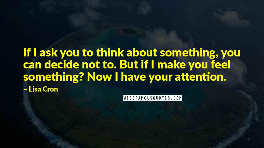 Lisa Cron Quotes: If I ask you to think about something, you can decide not to. But if I make you feel something? Now I have your attention.