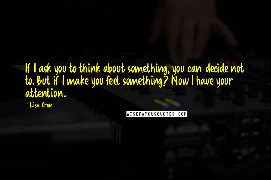 Lisa Cron Quotes: If I ask you to think about something, you can decide not to. But if I make you feel something? Now I have your attention.