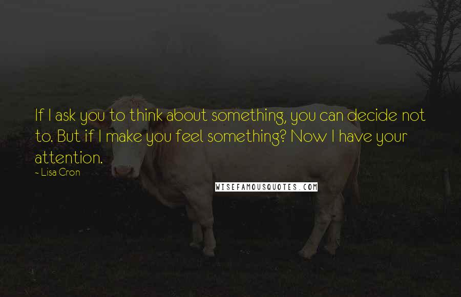 Lisa Cron Quotes: If I ask you to think about something, you can decide not to. But if I make you feel something? Now I have your attention.