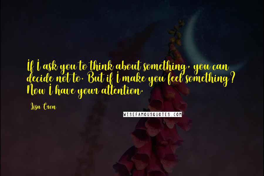 Lisa Cron Quotes: If I ask you to think about something, you can decide not to. But if I make you feel something? Now I have your attention.