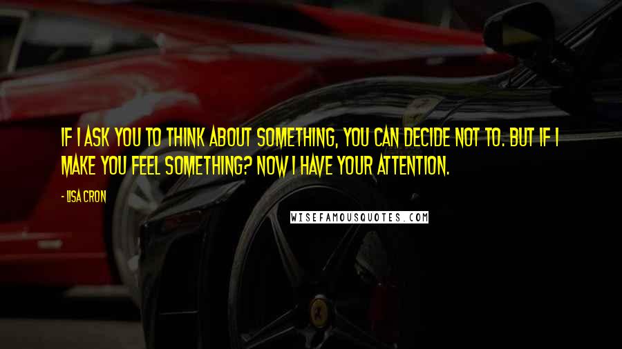 Lisa Cron Quotes: If I ask you to think about something, you can decide not to. But if I make you feel something? Now I have your attention.