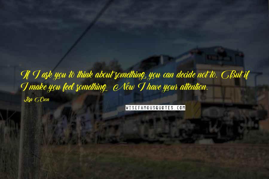 Lisa Cron Quotes: If I ask you to think about something, you can decide not to. But if I make you feel something? Now I have your attention.