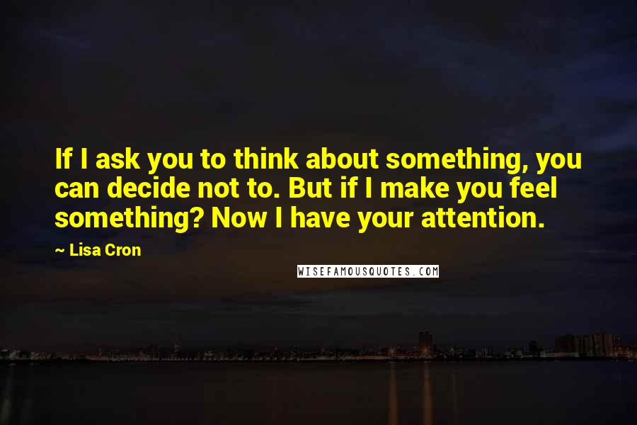 Lisa Cron Quotes: If I ask you to think about something, you can decide not to. But if I make you feel something? Now I have your attention.