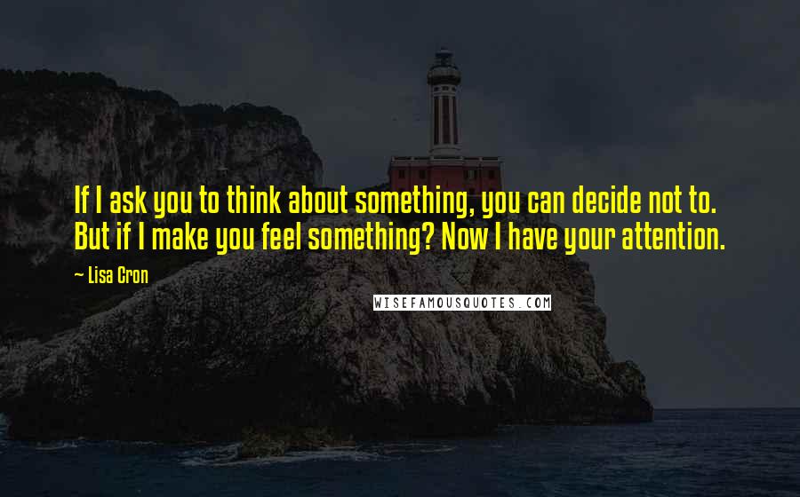 Lisa Cron Quotes: If I ask you to think about something, you can decide not to. But if I make you feel something? Now I have your attention.