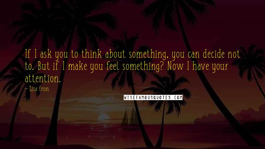 Lisa Cron Quotes: If I ask you to think about something, you can decide not to. But if I make you feel something? Now I have your attention.