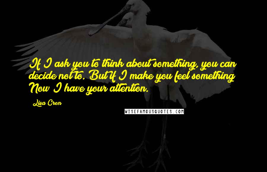 Lisa Cron Quotes: If I ask you to think about something, you can decide not to. But if I make you feel something? Now I have your attention.