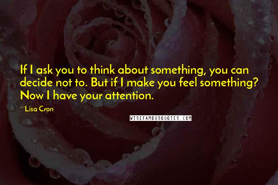 Lisa Cron Quotes: If I ask you to think about something, you can decide not to. But if I make you feel something? Now I have your attention.