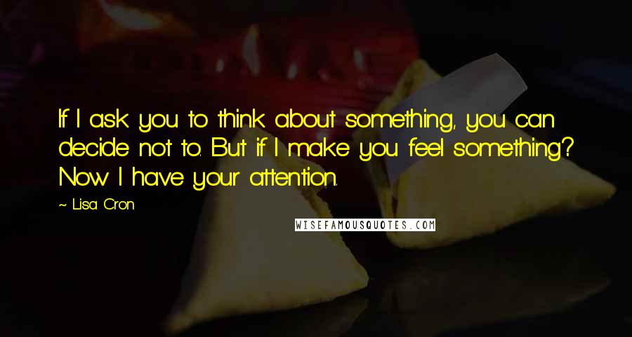 Lisa Cron Quotes: If I ask you to think about something, you can decide not to. But if I make you feel something? Now I have your attention.