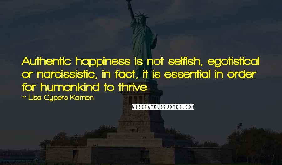 Lisa Cypers Kamen Quotes: Authentic happiness is not selfish, egotistical or narcissistic, in fact, it is essential in order for humankind to thrive