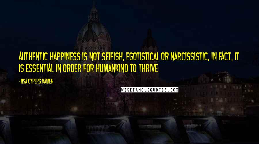 Lisa Cypers Kamen Quotes: Authentic happiness is not selfish, egotistical or narcissistic, in fact, it is essential in order for humankind to thrive