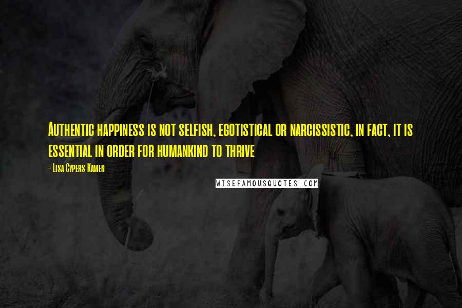 Lisa Cypers Kamen Quotes: Authentic happiness is not selfish, egotistical or narcissistic, in fact, it is essential in order for humankind to thrive