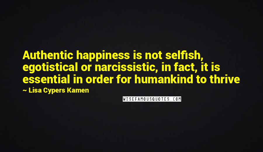 Lisa Cypers Kamen Quotes: Authentic happiness is not selfish, egotistical or narcissistic, in fact, it is essential in order for humankind to thrive