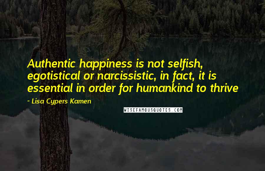 Lisa Cypers Kamen Quotes: Authentic happiness is not selfish, egotistical or narcissistic, in fact, it is essential in order for humankind to thrive