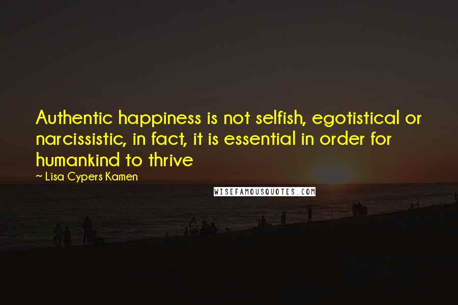 Lisa Cypers Kamen Quotes: Authentic happiness is not selfish, egotistical or narcissistic, in fact, it is essential in order for humankind to thrive