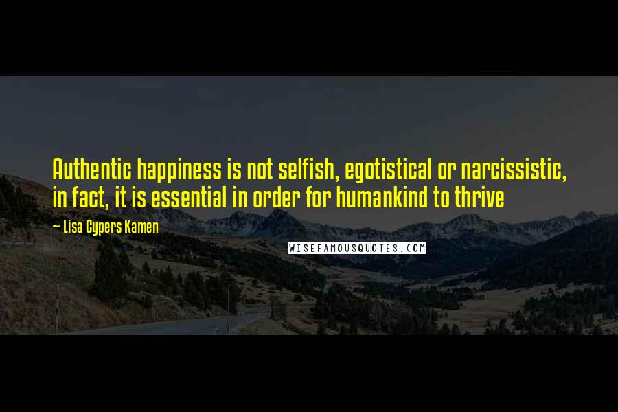 Lisa Cypers Kamen Quotes: Authentic happiness is not selfish, egotistical or narcissistic, in fact, it is essential in order for humankind to thrive