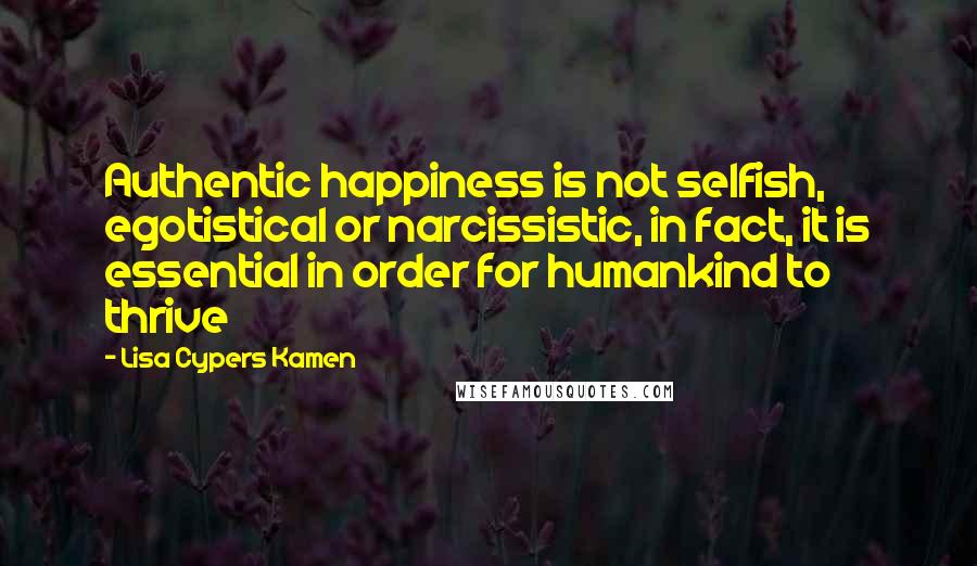 Lisa Cypers Kamen Quotes: Authentic happiness is not selfish, egotistical or narcissistic, in fact, it is essential in order for humankind to thrive