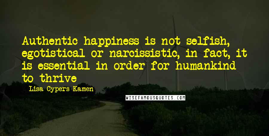 Lisa Cypers Kamen Quotes: Authentic happiness is not selfish, egotistical or narcissistic, in fact, it is essential in order for humankind to thrive