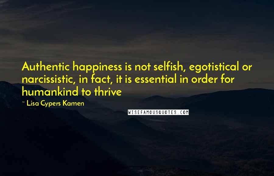 Lisa Cypers Kamen Quotes: Authentic happiness is not selfish, egotistical or narcissistic, in fact, it is essential in order for humankind to thrive