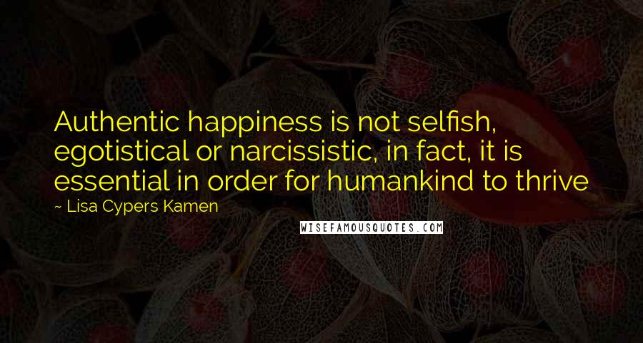 Lisa Cypers Kamen Quotes: Authentic happiness is not selfish, egotistical or narcissistic, in fact, it is essential in order for humankind to thrive