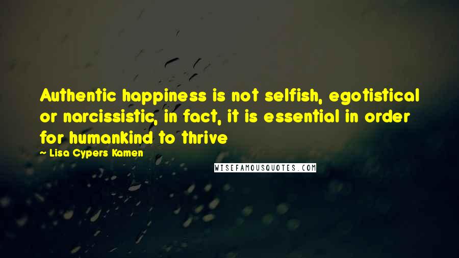 Lisa Cypers Kamen Quotes: Authentic happiness is not selfish, egotistical or narcissistic, in fact, it is essential in order for humankind to thrive