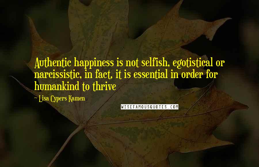 Lisa Cypers Kamen Quotes: Authentic happiness is not selfish, egotistical or narcissistic, in fact, it is essential in order for humankind to thrive